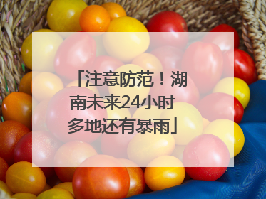 注意防范！湖南未来24小时多地还有暴雨