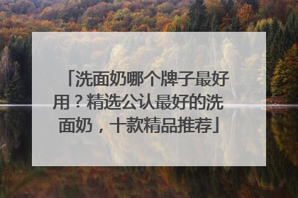 洗面奶哪个牌子最好用？精选公认最好的洗面奶，十款精品推荐