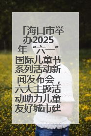 海口市举办2025年“六一”国际儿童节系列活动新闻发布会，六大主题活动助力儿童友好城市建设