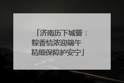 济南历下城管：粽香情浓迎端午 精细保障护安宁