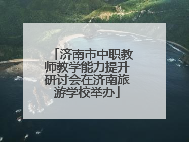 济南市中职教师教学能力提升研讨会在济南旅游学校举办