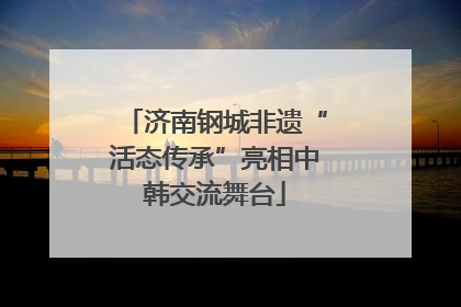 济南钢城非遗“活态传承”亮相中韩交流舞台
