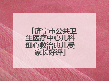 济宁市公共卫生医疗中心儿科细心救治患儿受家长好评