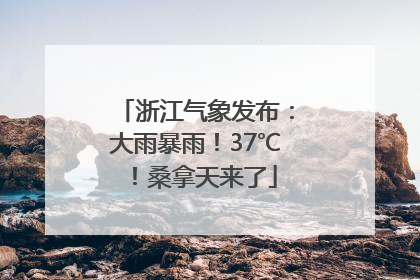 浙江气象发布：大雨暴雨！37℃！桑拿天来了
