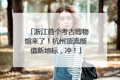 浙江首个考古博物馆来了！杭州顶流颜值新地标，冲！