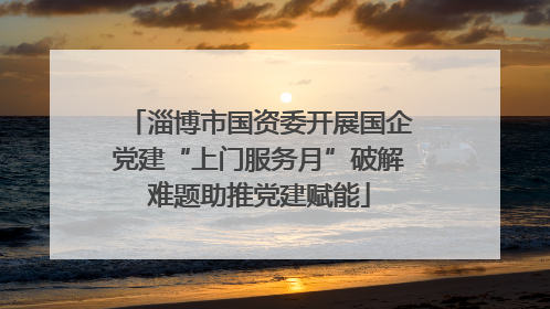 淄博市国资委开展国企党建“上门服务月”破解难题助推党建赋能