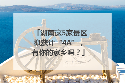 湖南这5家景区拟获评“4A”，有你的家乡吗？