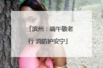 滨州：端午敬老行 消防护安宁