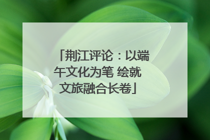 荆江评论：以端午文化为笔 绘就文旅融合长卷
