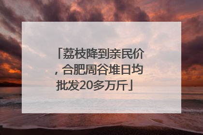 荔枝降到亲民价，合肥周谷堆日均批发20多万斤