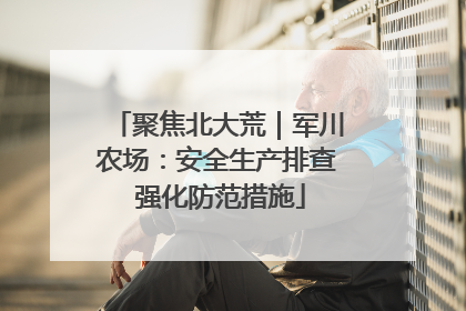 聚焦北大荒｜军川农场：安全生产排查 强化防范措施