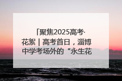 聚焦2025高考·花絮｜高考首日，淄博中学考场外的“永生花”传递温暖与祝福