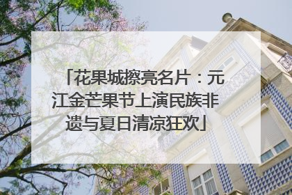 花果城擦亮名片：元江金芒果节上演民族非遗与夏日清凉狂欢