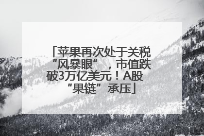 苹果再次处于关税“风暴眼”，市值跌破3万亿美元！A股“果链”承压
