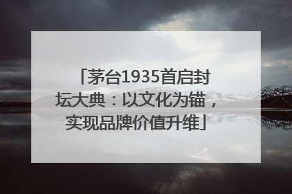 茅台1935首启封坛大典：以文化为锚，实现品牌价值升维