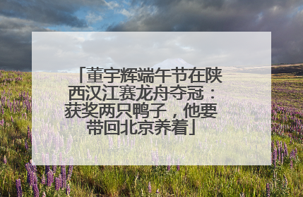 董宇辉端午节在陕西汉江赛龙舟夺冠：获奖两只鸭子，他要带回北京养着