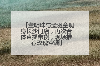 董明珠与孟羽童现身长沙门店，再次合体直播带货，现场推荐玫瑰空调