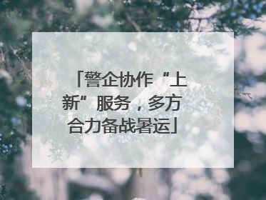 警企协作“上新”服务，多方合力备战暑运