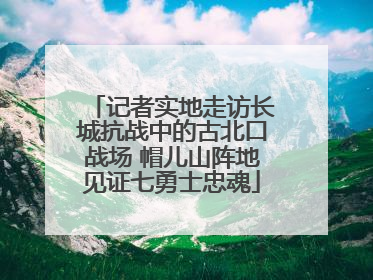 记者实地走访长城抗战中的古北口战场 帽儿山阵地见证七勇士忠魂