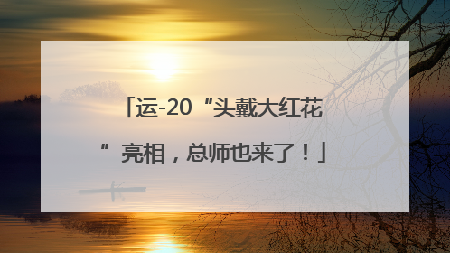 运-20“头戴大红花”亮相，总师也来了！