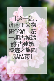 这一站，济南！文物研学游｜第一期古城遗韵·古建筑巡迹之旅圆满结束
