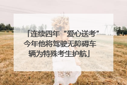 连续四年“爱心送考” 今年他将驾驶无障碍车辆为特殊考生护航