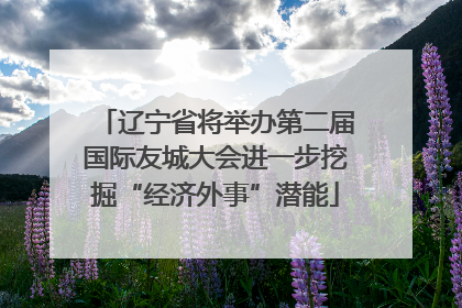 辽宁省将举办第二届国际友城大会进一步挖掘“经济外事”潜能