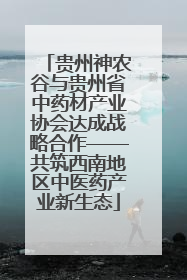 贵州神农谷与贵州省中药材产业协会达成战略合作——共筑西南地区中医药产业新生态