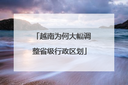 越南为何大幅调整省级行政区划