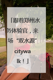 跟着郑州水务体验官，来场“双水源”citywalk！
