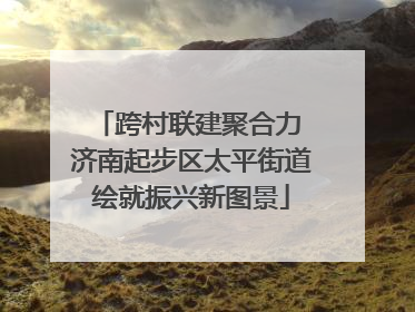 跨村联建聚合力 济南起步区太平街道绘就振兴新图景
