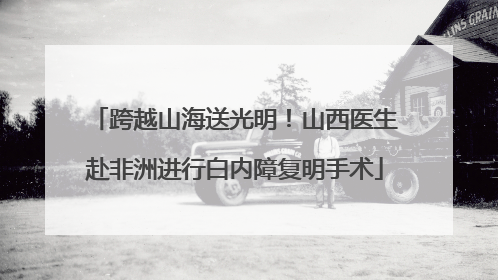 跨越山海送光明！山西医生赴非洲进行白内障复明手术