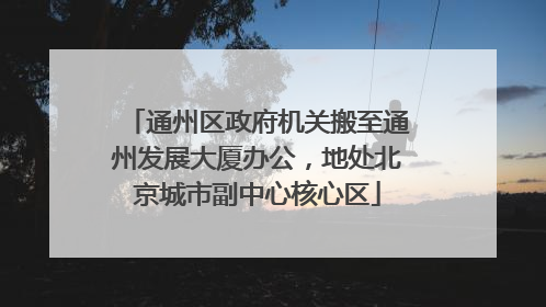 通州区政府机关搬至通州发展大厦办公，地处北京城市副中心核心区