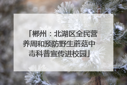 郴州：北湖区全民营养周和预防野生蘑菇中毒科普宣传进校园