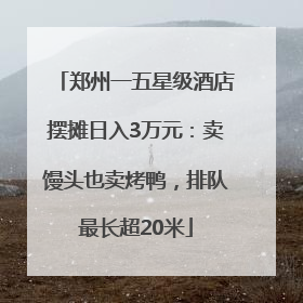 郑州一五星级酒店摆摊日入3万元：卖馒头也卖烤鸭，排队最长超20米