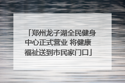 郑州龙子湖全民健身中心正式营业 将健康福祉送到市民家门口