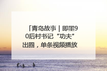 青岛故事｜即墨90后村书记“功夫”出圈，单条视频播放量过600万