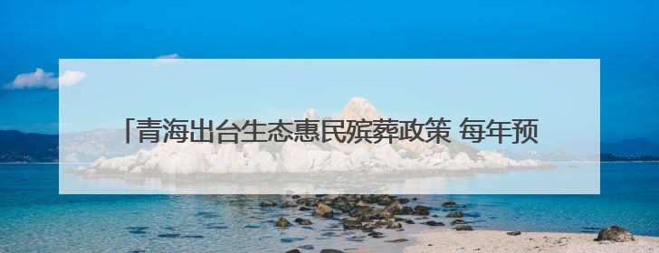 青海出台生态惠民殡葬政策 每年预计减轻群众丧葬负担7000余万元