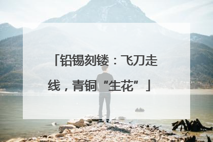 铅锡刻镂：飞刀走线，青铜“生花”