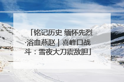 铭记历史 缅怀先烈·浴血燕赵｜喜峰口战斗：雪夜大刀震敌胆