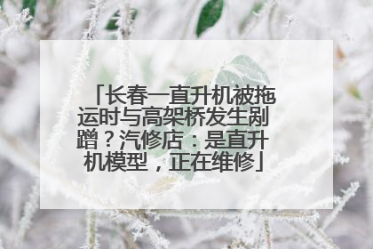 长春一直升机被拖运时与高架桥发生剐蹭？汽修店：是直升机模型，正在维修