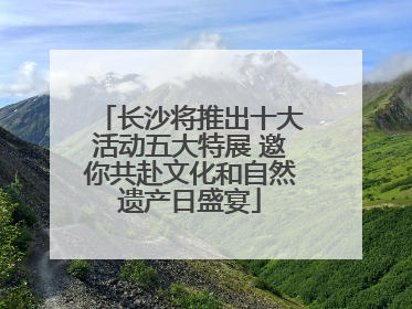 长沙将推出十大活动五大特展 邀你共赴文化和自然遗产日盛宴
