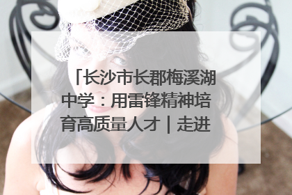 长沙市长郡梅溪湖中学：用雷锋精神培育高质量人才｜走进新时代“雷锋传人 长沙榜样”