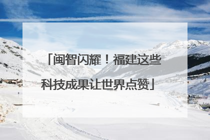 闽智闪耀！福建这些科技成果让世界点赞