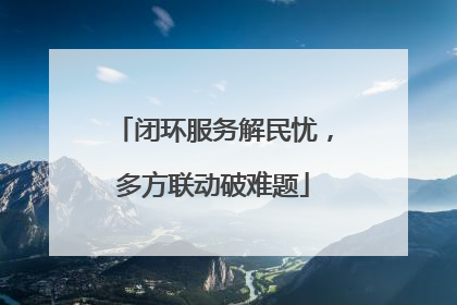 闭环服务解民忧，多方联动破难题