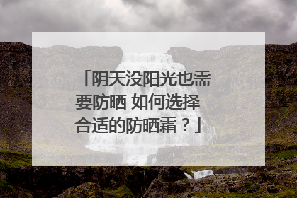 阴天没阳光也需要防晒 如何选择合适的防晒霜？