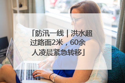 防汛一线｜洪水超过路面2米，60余人凌晨紧急转移