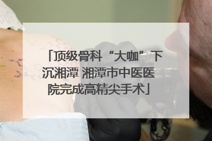 顶级骨科“大咖”下沉湘潭 湘潭市中医医院完成高精尖手术