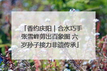 香约庆阳｜合水巧手张雪峰剪出百象图 六岁孙子接力非遗传承