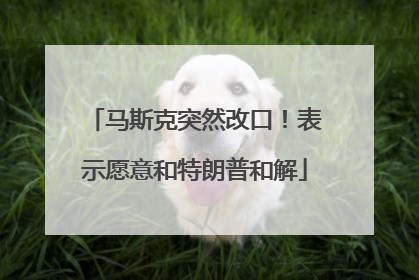 马斯克突然改口！表示愿意和特朗普和解